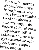 Feh�r sz�n� matrica  kieg�sz�t�k�nt olyan helyre javasolt, ahol  nincs l�mpa a k�zelben. Erdei h�z ablak�ra, v�zpartra, vagy m�s nagyon s�t�t,  �jszakai megvil�g�t�s n�lk�li helyekre, ahol az ablak �jjel koromfekete ez�rt nem l�tszana rajta a fekete matrica.